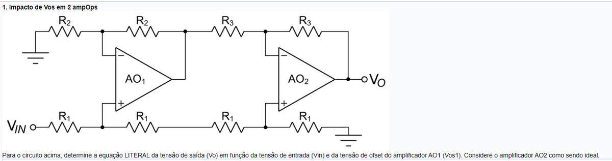 1. Impacto de Vos em 2 ampops
R3
R2
AO2
oVo
AO,
R1
VIN
Para o circuito acima, determine a equação LITERAL da tensão de saída (Vo) em função da tensão de entrada (Vin) e da tensão de ofset do amplificador AO1 (Vos1). Considere o amplificador AO2 como sendo ideal.
