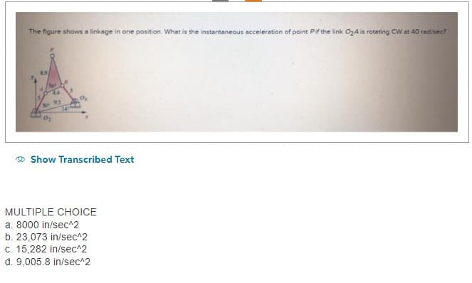 The figure shows a linkage in one position. What is the instantaneous acceleration of point Pif the link O₂A is rotating CW at 40 rad/sec?
4/5
44
201
0₂
Show Transcribed Text
MULTIPLE CHOICE
a. 8000 in/sec^2
b. 23,073 in/sec^2
c. 15,282 in/sec^2
d. 9,005.8 in/sec^2