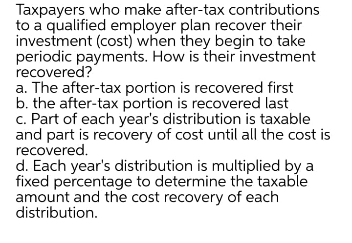 Taxpayers who make after-tax contributions
to a qualified employer plan recover their
investment (cost) when they begin to take
periodic payments. How is their investment
recovered?
a. The after-tax portion is recovered first
b. the after-tax portion is recovered last
c. Part of each year's distribution is taxable
and part is recovery of cost until all the cost is
recovered.
d. Each year's distribution is multiplied by a
fixed percentage to determine the taxable
amount and the cost recovery of each
distribution.
