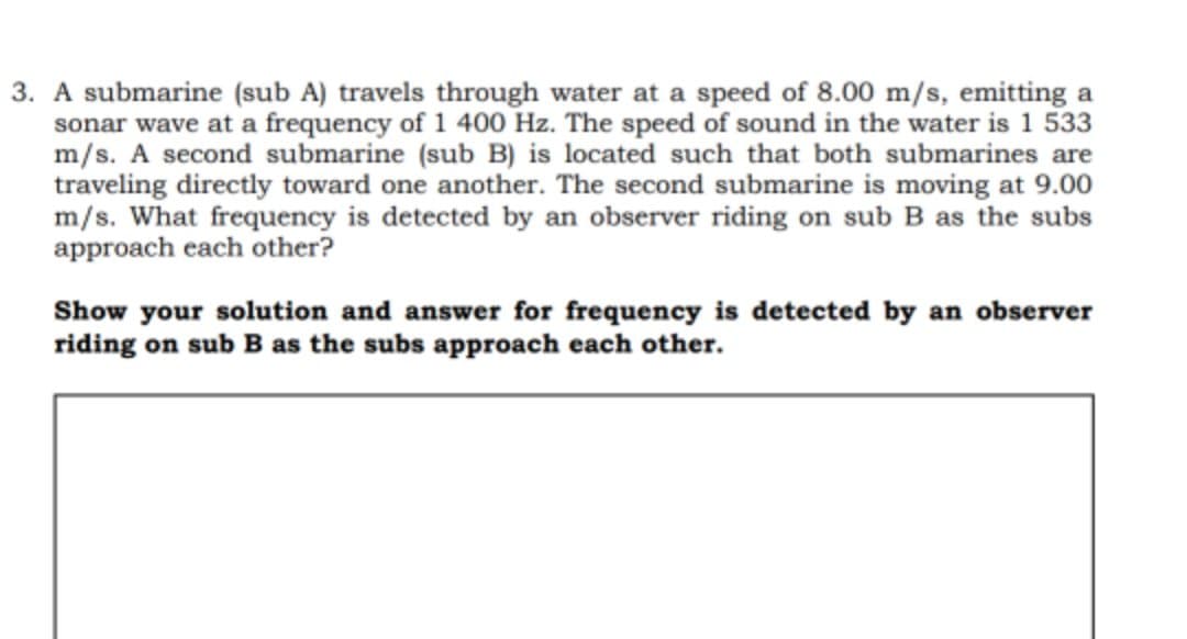 3. A submarine (sub A) travels through water at a speed of 8.00 m/s, emitting a
sonar wave at a frequency of 1 400 Hz. The speed of sound in the water is 1 533
m/s. A second submarine (sub B) is located such that both submarines are
traveling directly toward one another. The second submarine is moving at 9.00
m/s. What frequency is detected by an observer riding on sub B as the subs
approach each other?
Show your solution and answer for frequency is detected by an observer
riding on sub B as the subs approach each other.
