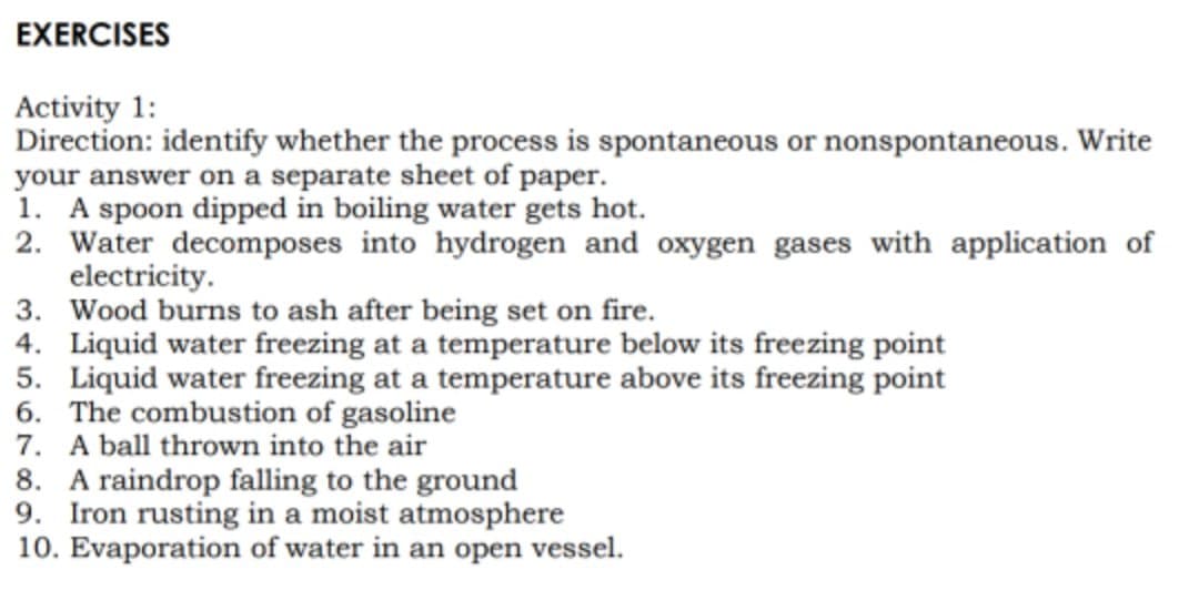 EXERCISES
Activity 1:
Direction: identify whether the process is spontaneous or nonspontaneous. Write
your answer on a separate sheet of paper.
1. A spoon dipped in boiling water gets hot.
2. Water decomposes into hydrogen and oxygen gases with application of
electricity.
3. Wood burns to ash after being set on fire.
4. Liquid water freezing at a temperature below its freezing point
5. Liquid water freezing at a temperature above its freezing point
6. The combustion of gasoline
7. A ball thrown into the air
8. A raindrop falling to the ground
Iron rusting in a moist atmosphere
10. Evaporation of water in an open vessel.

