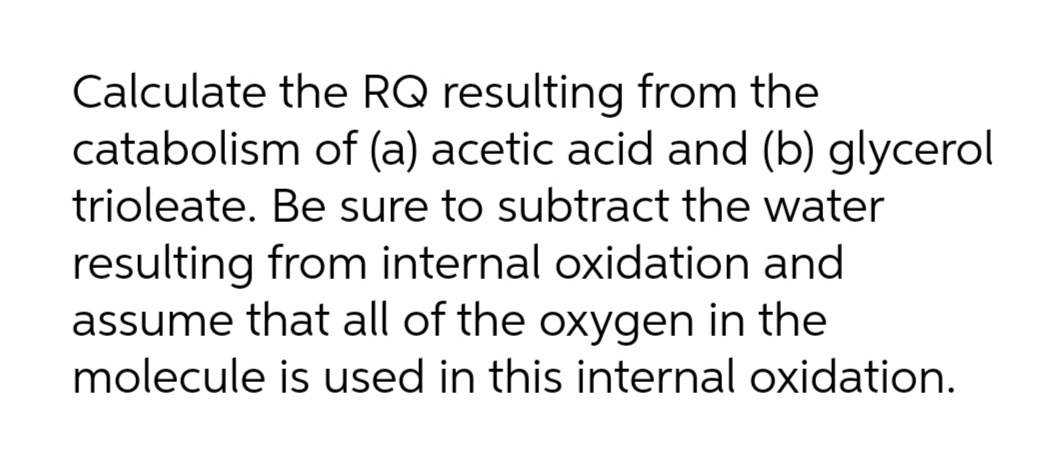 Calculate the RQ resulting from the
catabolism of (a) acetic acid and (b) glycerol
trioleate. Be sure to subtract the water
resulting from internal oxidation and
assume that all of the oxygen in the
molecule is used in this internal oxidation.

