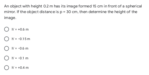 An object with height 0.2 m has its image formed 15 cm in front of a spherical
mirror. If the object distance is p = 30 cm, then determine the height of the
image.
O h= +0.6 m
O h' = -0.15 m
O h' = -0.6 m
O h' = -0.1 m
O h = +0.4 m

