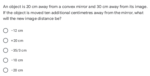 An object is 20 cm away from a convex mirror and 30 cm away from its image.
If the object is moved ten additional centimetres away from the mirror, what
will the new image distance be?
-12 cm
+ 20 cm
-35/3 cm
-10 cm
-20 cm

