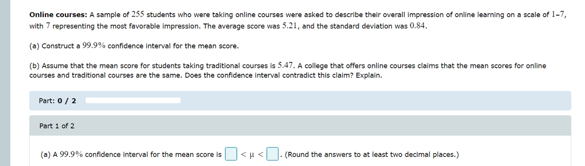 Online courses: A sample of 255 students who were taking online courses were asked to describe their overall impression of online learning on a scale of 1-7,
with 7 representing the most favorable impression. The average score was 5.21, and the standard deviation was 0.84.
(a) Construct a 99.9% confidence interval for the mean score.
(b) Assume that the mean score for students taking traditional courses is 5.47. A college that offers online courses claims that the mean scores for online
courses and traditional courses are the same. Does the confidence interval contradict this claim? Explain.
Part: 0 / 2
Part 1 of 2
(a) A 99.9% confidence interval for the mean score is
<μ<
(Round the answers to at least two decimal places.)