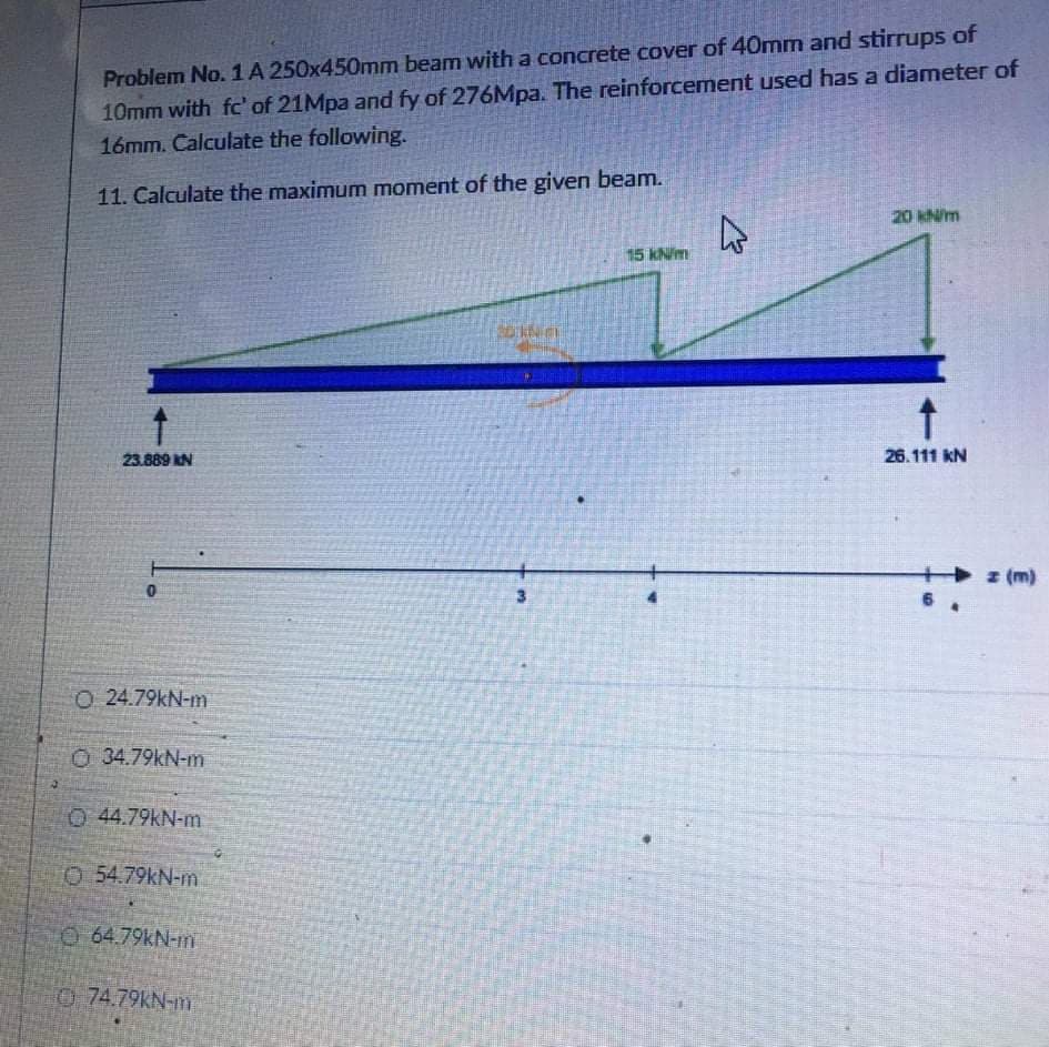 10mm with fc' of 21Mpa and fy of 276Mpa. The reinforcement used has a diameter of
16mm. Calculate the following.
Problem No. 1A 250x450mm beam with a concrete cover of 40mm and stirrups of
11. Calculate the maximum moment of the given beam.
20 kNm
15 kN/m
23.889 N
26.111 kN
z (m)
6 .
O 24.79kN-m
O 34.79kN-m
O 44.79KN-m
O 54.79kN-m
O 64.79KN-m
0 74.79KN-m
