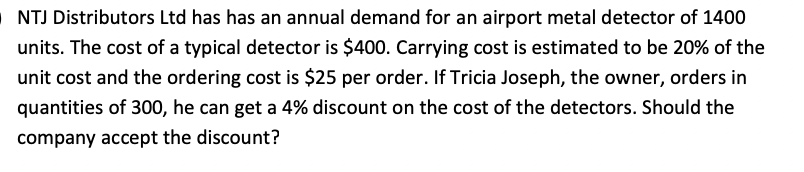 NTJ Distributors Ltd has has an annual demand for an airport metal detector of 1400
units. The cost of a typical detector is $400. Carrying cost is estimated to be 20% of the
unit cost and the ordering cost is $25 per order. If Tricia Joseph, the owner, orders in
quantities of 300, he can get a 4% discount on the cost of the detectors. Should the
company accept the discount?