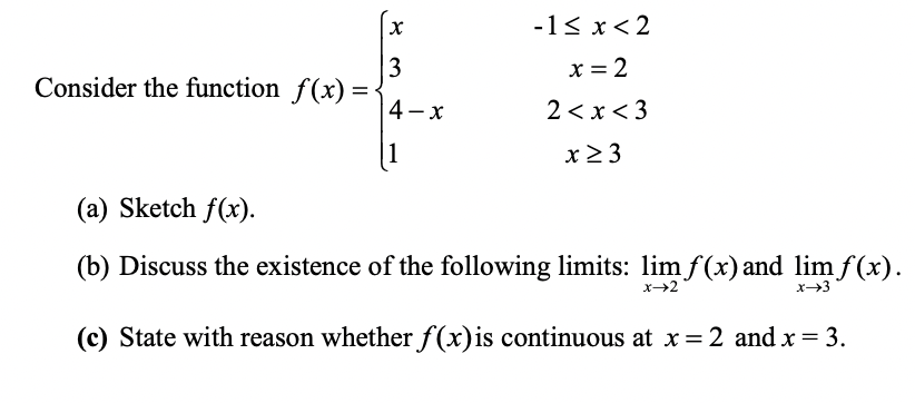 -1< x< 2
3
Consider the function f(x) =
x = 2
4- x
2 < x< 3
1
x2 3
(a) Sketch f(x).
(b) Discuss the existence of the following limits: lim f(x) and limf(x).
x→2
x-3
(c) State with reason whether f(x)is continuous at x = 2 and x = 3.
