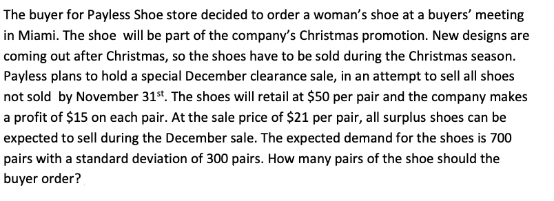 The buyer for Payless Shoe store decided to order a woman's shoe at a buyers' meeting
in Miami. The shoe will be part of the company's Christmas promotion. New designs are
coming out after Christmas, so the shoes have to be sold during the Christmas season.
Payless plans to hold a special December clearance sale, in an attempt to sell all shoes
not sold by November 31st. The shoes will retail at $50 per pair and the company makes
a profit of $15 on each pair. At the sale price of $21 per pair, all surplus shoes can be
expected to sell during the December sale. The expected demand for the shoes is 700
pairs with a standard deviation of 300 pairs. How many pairs of the shoe should the
buyer order?