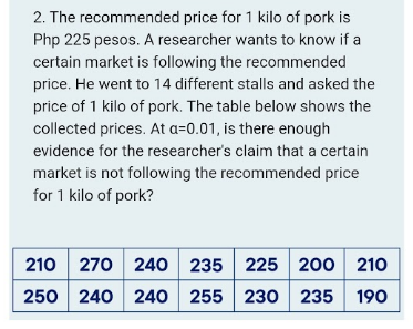 2. The recommended price for 1 kilo of pork is
Php 225 pesos. A researcher wants to know if a
certain market is following the recommended
price. He went to 14 different stalls and asked the
price of 1 kilo of pork. The table below shows the
collected prices. At a=0.01, is there enough
evidence for the researcher's claim that a certain
market is not following the recommended price
for 1 kilo of pork?
210 270 240 235 225 200 210
250 240 240 255 230 235
190
