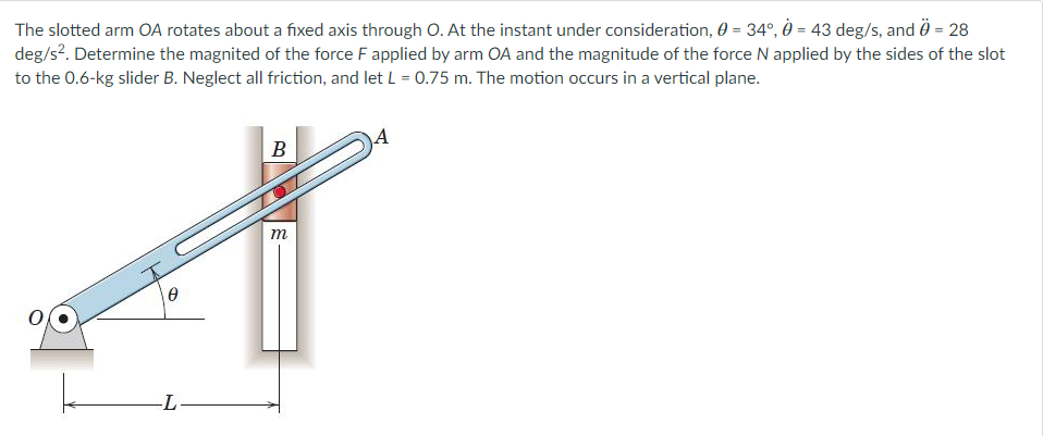 The slotted arm OA rotates about a fixed axis through O. At the instant under consideration, 0 = 34°, 0 = 43 deg/s, and Ö = 28
deg/s². Determine the magnited of the force F applied by arm OA and the magnitude of the force N applied by the sides of the slot
to the 0.6-kg slider B. Neglect all friction, and let L = 0.75 m. The motion occurs in a vertical plane.
0
-L-
B
m