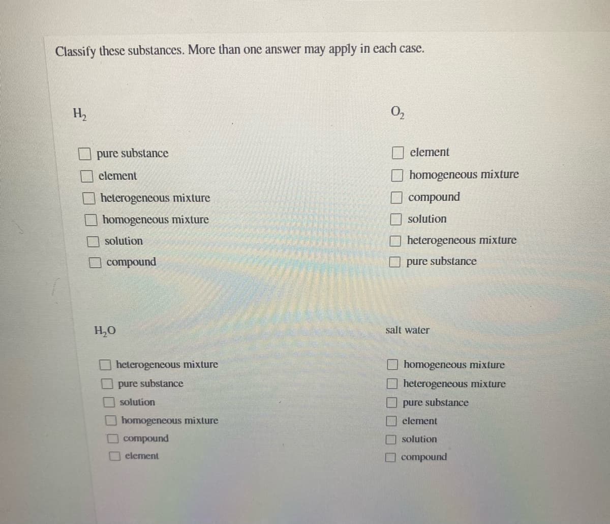 Classify these substances. More than one answer may apply in each case.
H2
pure substance
element
element
homogeneous mixture
heterogeneous mixture
compound
homogeneous mixture
solution
solution
heterogeneous mixture
compound
O pure substance
H,0
salt water
heterogeneous mixture
homogeneous mixture
O pure substance
Oheterogeneous mixture
O solution
U pure substance
homogeneous mixture
I element
compound
O solution
element
O compound
口□
口口ㄩ
