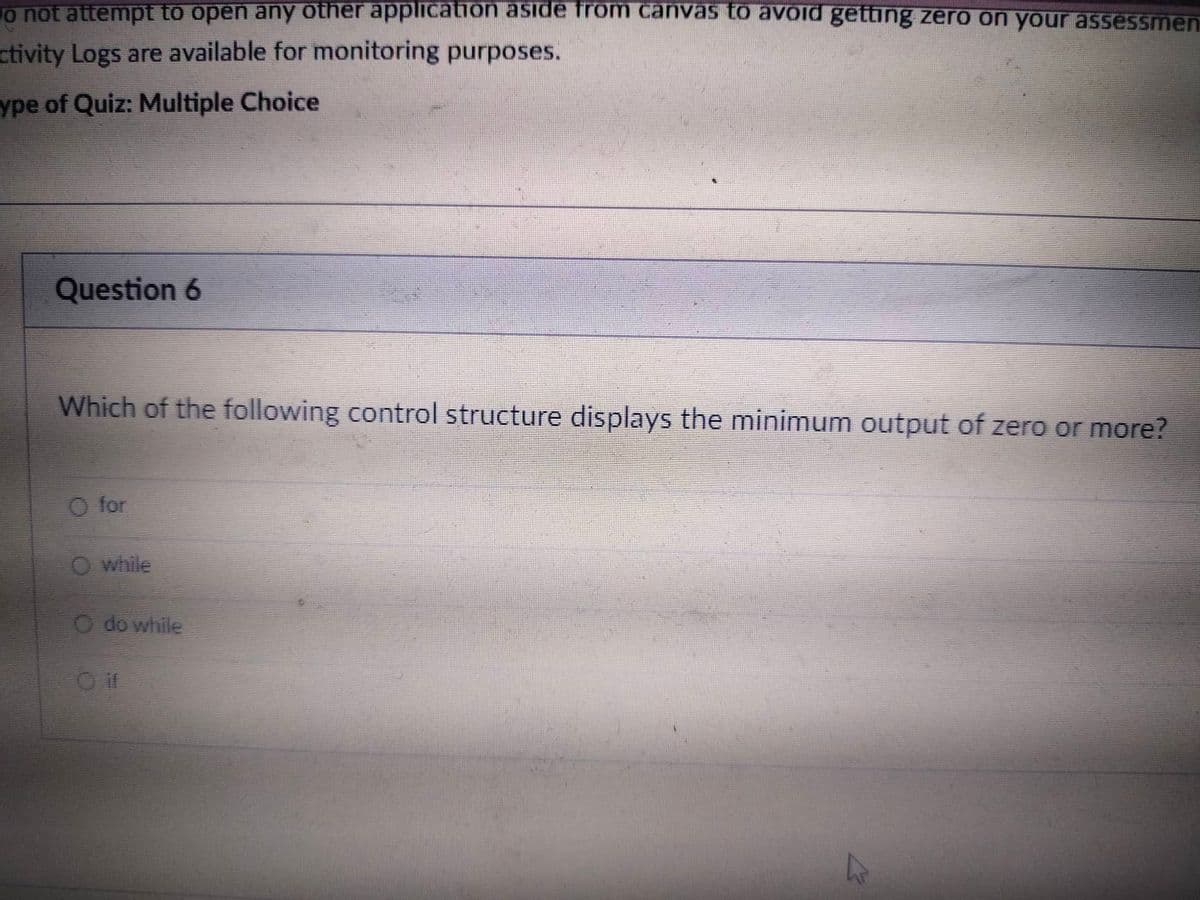 o not attempt to open any other application aside from canvas to avoid getting zero on your assessment
ctivity Logs are available for monitoring purposes.
ype of Quiz: Multiple Choice
Question 6
Which of the following control structure displays the minimum output of zero or more?
O for
O while