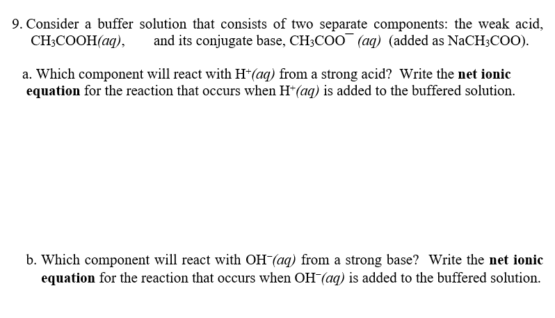 9. Consider a buffer solution that consists of two separate components: the weak acid,
CH-COОH(аq),
and its conjugate base, CH3COO¯ (aq) (added as NaCH3COO).
a. Which component will react with H*(aq) from a strong acid? Write the net ionic
equation for the reaction that occurs when H*(aq) is added to the buffered solution.
b. Which component will react with OH (aq) from a strong base? Write the net ionic
equation for the reaction that occurs when OH(aq) is added to the buffered solution.
