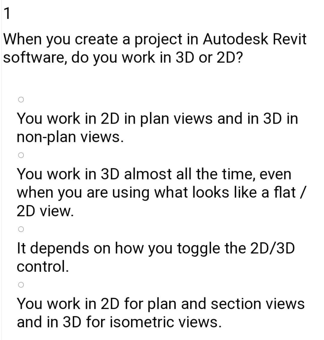 1
When you create a project in Autodesk Revit
software, do you work in 3D or 2D?
You work in 2D in plan views and in 3D in
non-plan views.
You work in 3D almost all the time, even
when you are using what looks like a flat /
2D view.
It depends on how you toggle the 2D/3D
control.
You work in 2D for plan and section views
and in 3D for isometric views.

