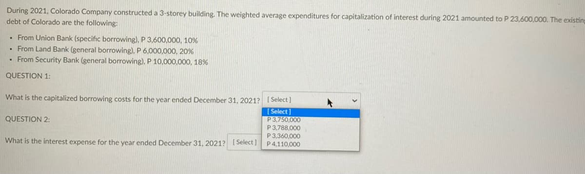 During 2021, Colorado Company constructed a 3-storey building. The weighted average expenditures for capitalization of interest during 2021 amounted to P 23,600,000. The existin
debt of Colorado are the following:
• From Union Bank (specific borrowing), P 3,600,000, 10%
• From Land Bank (general borrowing), P 6,000,000, 20%
• From Security Bank (general borrowing), P 10,000,000, 18%
QUESTION 1:
What is the capitalized borrowing costs for the year ended December 31, 2021? [Select ]
| Select]
P3,750,000
P 3,788,000
P 3,360,000
P 4,110,000
QUESTION 2:
What is the interest expense for the year ended December 31 , 2021? [ Select ]
