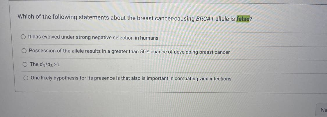 Which of the following statements about the breast cancer-causing BRCA1 allele is false?
O It has evolved under strong negative selection in humans
O Possession of the allele results in a greater than 50% chance of developing breast cancer
O The dN/ds >1
O One likely hypothesis for its presence is that also is important in combating viral infections
Ne