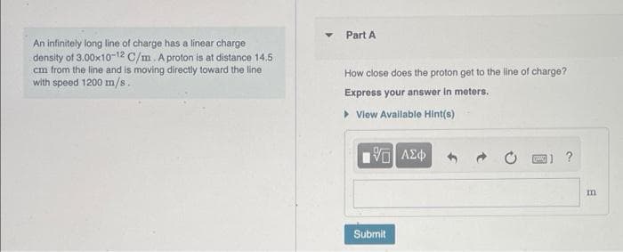 Part A
An infinitely long line of charge has a linear charge
density of 3.00x10-12 C/m. A proton is at distance 14,5
cm from the line and is moving directly toward the line
with speed 1200 m/s.
How close does the proton get to the line of charge?
Express your answer in meters.
• Vlew Available Hint(s)
m
Submit
