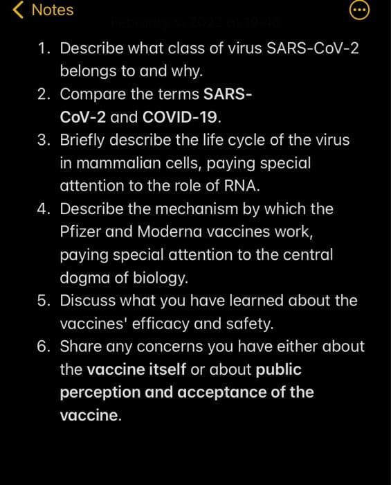 ( Notes
...
1. Describe what class of virus SARS-CoV-2
belongs to and why.
2. Compare the terms SARS-
CoV-2 and COVID-19.
3. Briefly describe the life cycle of the virus
in mammalian cells, paying special
attention to the role of RNA.
4. Describe the mechanism by which the
Pfizer and Moderna vaccines work,
paying special attention to the central
dogma of biology.
5. Discuss what you have learned about the
vaccines' efficacy and safety.
6. Share any concerns you have either about
the vaccine itself or about public
perception and acceptance of the
vaccine.

