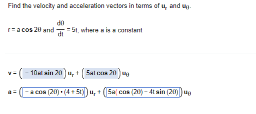 Find the velocity and acceleration vectors in terms of u, and ug-
de
r=a cos 20 and
dt
= 5t, where a is a constant
(- 10at sin 20 ) u, + ( 5at cos 20 ) ue
y =
- a cos (20) • (4 + 5t)) u, + (5a( cos (20) – 4t sin (20)) ue
a =
