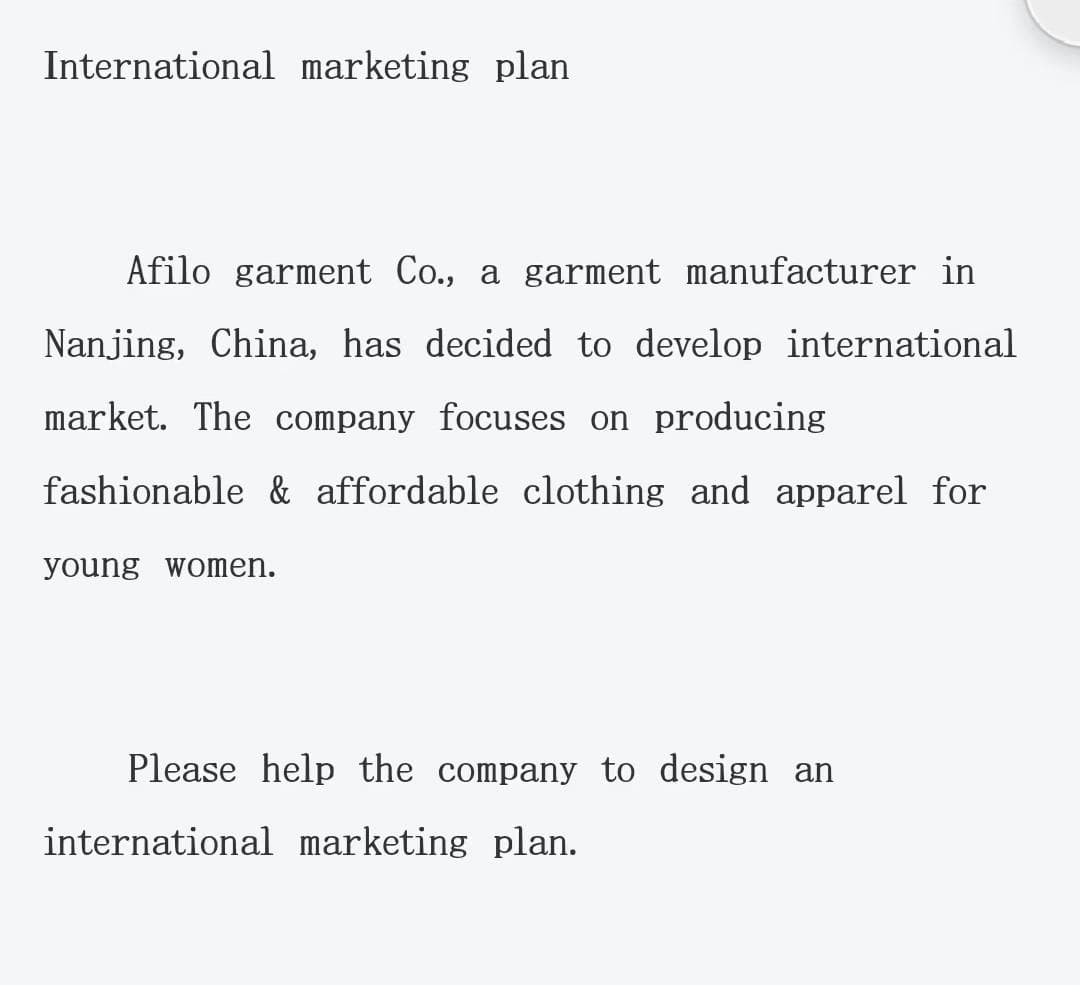 International marketing plan
Afilo garment Co., a garment manufacturer in
Nanjing, China, has decided to develop international
market. The company focuses on producing
fashionable & affordable clothing and apparel for
young women.
Please help the company to design an
international marketing plan.