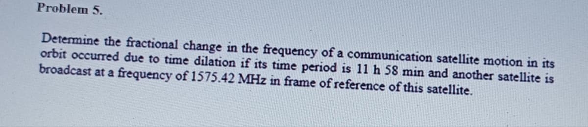 Problem 5.
Determine the fractional change in the frequency of a communication satellite motion in its
orbit occurred due to time dilation if its time period is 11 h 58 min and another satellite is
broadcast at a frequency of 1575.42 MHz in frame of reference of this satellite.