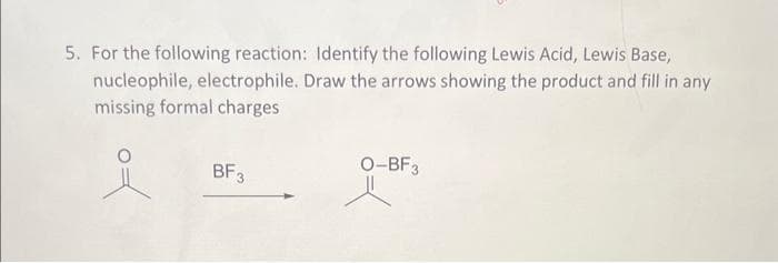 5. For the following reaction: Identify the following Lewis Acid, Lewis Base,
nucleophile, electrophile. Draw the arrows showing the product and fill in any
missing formal charges
BF3
O-BF3