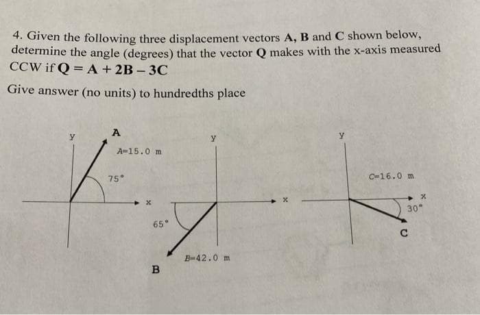 4. Given the following three displacement vectors A, B and C shown below,
determine the angle (degrees) that the vector Q makes with the x-axis measured
CCW if Q = A + 2B-3C
Give answer (no units) to hundredths place
A
A 15.0 m
75°
65°
B
y
B-42.0 m
Y
C-16.0 m
x
30°
C