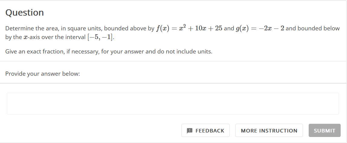 Question
Determine the area, in square units, bounded above by f(x) = x² + 10x + 25 and g(x) = −2x − 2 and bounded below
by the x-axis over the interval [-5, -1].
Give an exact fraction, if necessary, for your answer and do not include units.
Provide your answer below:
FEEDBACK
MORE INSTRUCTION
SUBMIT