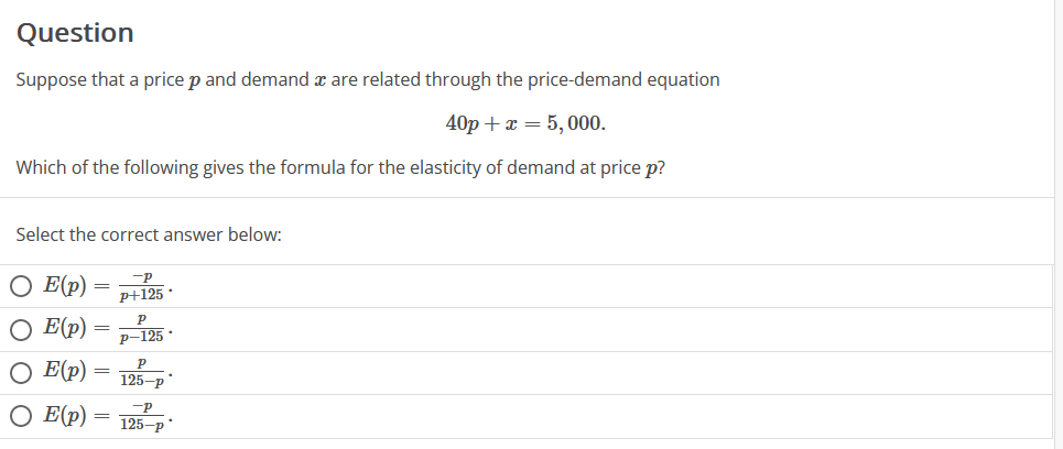 Question
Suppose that a price p and demand x are related through the price-demand equation
40p + x = 5,000.
Which of the following gives the formula for the elasticity of demand at price p?
Select the correct answer below:
O E (p)
O E (p)
O E(p)
O E(p)
=
=
=
=
-P
p+125*
P
P-125.
Р
125-p
-P
125-p