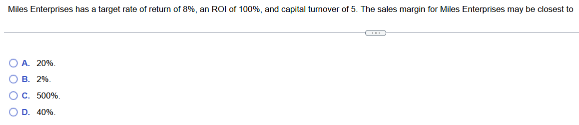 Miles Enterprises has a target rate of return of 8%, an ROI of 100%, and capital turnover of 5. The sales margin for Miles Enterprises may be closest to
O O O O
O A. 20%.
2%.
B.
C.
D.
500%.
40%.