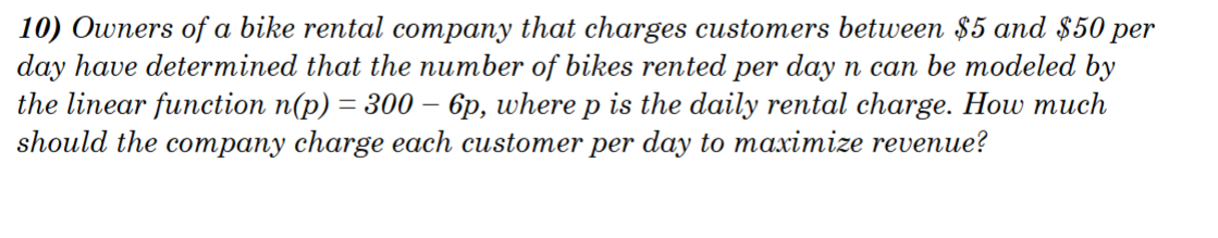 10) Owners of a bike rental company that charges customers between $5 and $50 per
day have determined that the number of bikes rented per day n can be modeled by
the linear function n(p) = 300 - 6p, where p is the daily rental charge. How much
should the company charge each customer per day to maximize revenue?