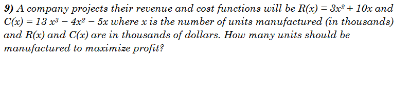 9) A company projects their revenue and cost functions will be R(x) = 3x² + 10x and
C(x) = 13 x³ − 4x² – 5x where x is the number of units manufactured (in thousands)
and R(x) and C(x) are in thousands of dollars. How many units should be
manufactured to maximize profit?