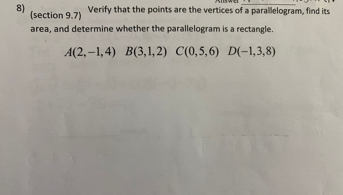 8)
(section 9.7)
Verify that the points are the vertices of a parallelogram, find its
area, and determine whether the parallelogram is a rectangle.
A(2,–1,4) B(3,1,2) C(0,5,6) D(-1,3,8)
