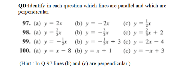 QD:Identify in each question which lines are parallel and which are
perpendicular.
(c) y = r
(c) y = r + 2
97. (a) y = 2x
(b) y = – 2x
(b) y = -x
99. (a) y = -x (b) y = -x + 3 (c) y = 2x – 4
98. (a) y = }
%3D
%3D
%3D
100. (a) y = x – 8 (b) y = x + 1
(c) y = -x + 3

