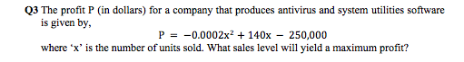 3 The profit P (in dollars) for a company that produces antivirus and system utilities software
is given by,
P = -0.0002x² + 140x – 250,000
where 'x' is the number of units sold. What sales level will yield a maximum profit?
