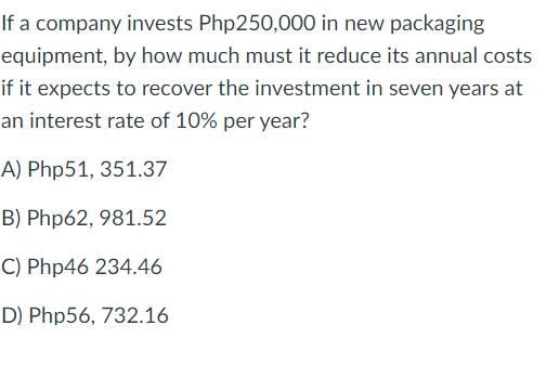 If a company invests Php250,000 in new packaging
equipment, by how much must it reduce its annual costs
if it expects to recover the investment in seven years at
an interest rate of 10% per year?
A) Php51, 351.37
B) Php62, 981.52
C) Php46 234.46
D) Php56, 732.16
