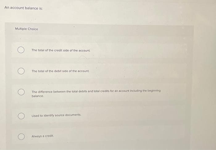 An account balance is:
Multiple Choice
The total of the credit side of the account.
The total of the debit side of the account.
The difference between the total debits and total credits for an account including the beginning
balance.
Used to identify source documents.
Always a credit.