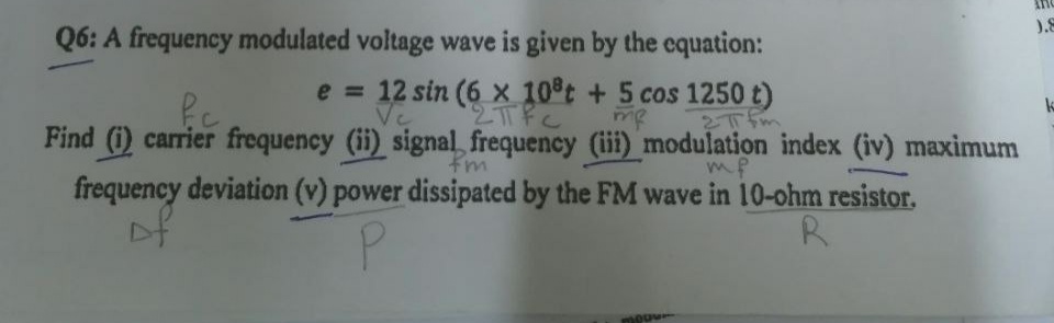 Q6: A frequency modulated voltage wave is given by the equation:
).8
e = 12 sin (6 × 10°t + 5 cos 1250 t)
me
Find (i) carrier frequency (ii) signal, frequency (iii) modulation index (iv) maximum
frequency deviation (v) power dissipated by the FM wave in 10-ohm resistor.
Tfm
mP
P.
R.
moou

