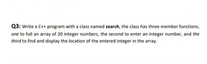 Q3: Write a C++ program with a class named search, the class has three member functions,
one to full an array of 20 integer numbers, the second to enter an integer number, and the
third to find and display the location of the entered integer in the array.

