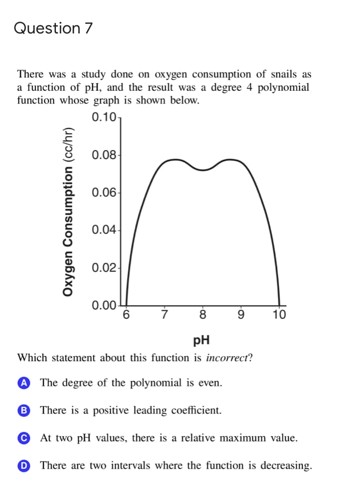 Question 7
There was a study done on oxygen consumption of snails as
a function of pH, and the result was a degree 4 polynomial
function whose graph is shown below.
0.10-
0.08
0.06-
0.04
0.02-
0.00-
8
9.
10
pH
Which statement about this function is incorrect?
A The degree of the polynomial is even.
B There is a positive leading coefficient.
At two pH values, there is a relative maximum value.
There are two intervals where the function is decreasing.
Oxygen Consumption (cc/hr)
