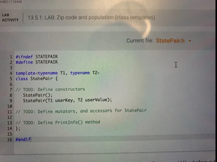 6482.1116448
LAB
13.5.1: LAB: Zip code and population (class templates)
АCTIVITY
Current file: StatePair.h -
1 #ifndef STATEPAIR
2 #define STATEPAIR
3
4 template<typename T1, typename T2>
5 class StatePair {
7 // TODO: Define constructors
StatePair();
StatePair(T1 userKey, T2 userValue);
8
10
11 // TODO: Define mutators, and accessors for StatePair
12
13 // TODO: Define PrintInfo() method
14 };
15
16 #endif
foro out
