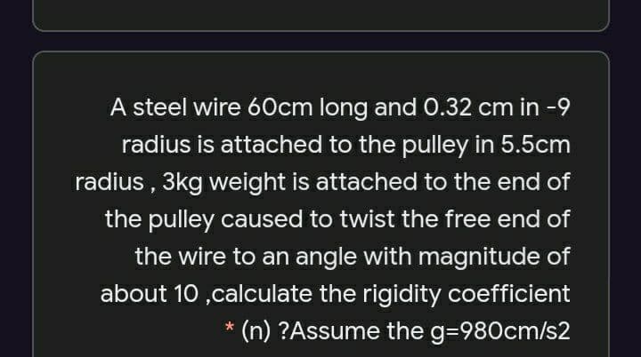 A steel wire 60cm long and 0.32 cm in -9
radius is attached to the pulley in 5.5cm
radius , 3kg weight is attached to the end of
the pulley caused to twist the free end of
the wire to an angle with magnitude of
about 10 ,calculate the rigidity coefficient
* (n) ?Assume the g=980cm/s2
