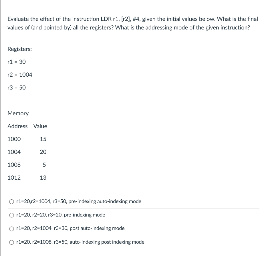 Evaluate the effect of the instruction LDR r1, [r2], #4, given the initial values below. What is the final
values of (and pointed by) all the registers? What is the addressing mode of the given instruction?
Registers:
r1 = 30
r2 = 1004
r3 = 50
Memory
Address Value
1000
15
1004
20
1008
5
1012
13
O r1=20,r2=1004, r3=50, pre-indexing auto-indexing mode
O r1=20, r2=20, r3=20, pre-indexing mode
O r1=20, r2=1004, r3=30, post auto-indexing mode
O r1=20, r2=1008, r3=50, auto-indexing post indexing mode
