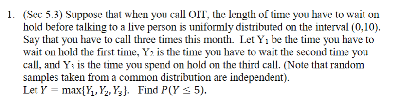 1. (Sec 5.3) Suppose that when you call OIT, the length of time you have to wait on
hold before talking to a live person is uniformly distributed on the interval (0,10).
Say that you have to call three times this month. Let Y1 be the time you have to
wait on hold the first time, Y2 is the time you have to wait the second time you
call, and Y3 is the time you spend on hold on the third call. (Note that random
samples taken from a common distribution are independent).
Let Y = max{Y,, Y2, Y3}. Find P(Y < 5).
