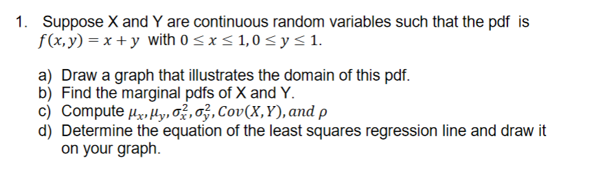 1. Suppose X and Y are continuous random variables such that the pdf is
f(x, y) = x + y with 0 < x< 1,0 < y< 1.
a) Draw a graph that illustrates the domain of this pdf.
b) Find the marginal pdfs of X and Y.
c) Compute x,Hy, ož, o, Cov(X,Y), and p
Determine the equation of the least squares regression line and draw it
on your graph.
