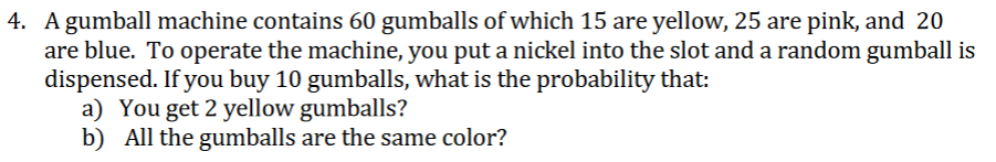 4. A gumball machine contains 60 gumballs of which 15 are yellow, 25 are pink, and 20
are blue. To operate the machine, you put a nickel into the slot and a random gumball is
dispensed. If you buy 10 gumballs, what is the probability that:
a) You get 2 yellow gumballs?
b) All the gumballs are the same color?
