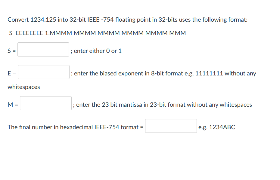 Convert 1234.125 into 32-bit IEEE -754 floating point in 32-bits uses the following format:
S EEEEEEEE 1.MMMM MMMM MMMM MMMM MMMM MMM
S =
; enter either 0 or 1
E =
; enter the biased exponent in 8-bit format e.g. 11111111 without any
whitespaces
M =
; enter the 23 bit mantissa in 23-bit format without any whitespaces
The final number in hexadecimal IEEE-754 format =
e.g. 1234ABC
