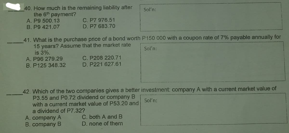 40. How much is the remaining liability after
the 6th payment?
Sol'n:
C. P7 976.51
D. P7 683.70
A. P9 500.13
B. P9 421.07
41. What is the purchase price of a bond worth P150 000 with a coupon rate of 7% payable annually for
15 years? Assume that the market rate
is 3%.
A. P96 279.29
B. P125 348.32
Soľn:
C. P208 220.71
D. P221 627.61
42. Which of the two companies gives a better investment: company A with a current market value of
P3.55 and P0.72 dividend or company B
Soln:
with a current market value of P53.20 and
a dividend of P7.32?
A. company A
B. company B
C. both A and B
D. none of them

