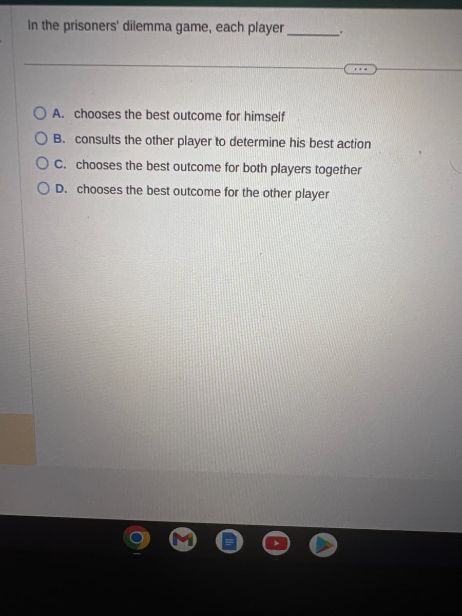 In the prisoners' dilemma game, each player____________
www
OA. chooses the best outcome for himself
B. consults the other player to determine his best action
C. chooses the best outcome for both players together
OD. chooses the best outcome for the other player